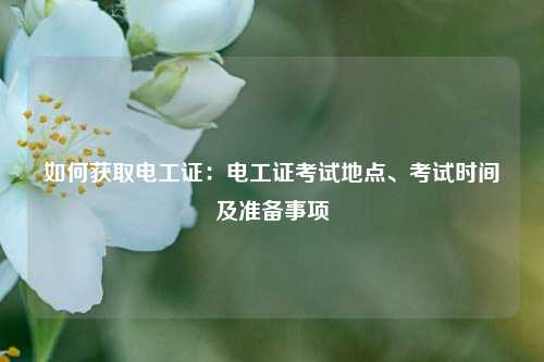 如何獲取電工證：電工證考試地點(diǎn)、考試時(shí)間及準(zhǔn)備事項(xiàng)-圖1