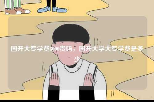 國開大專學費8000貴嗎，國開大學大專學費是多少-圖1