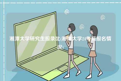 湘潭大學(xué)研究生報(bào)錄比(湘潭大學(xué)24考研報(bào)名情況)-圖1