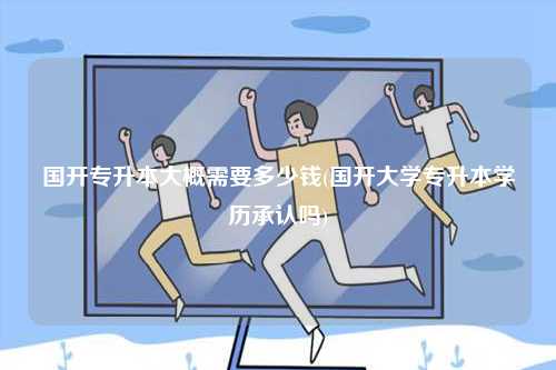 國開專升本大概需要多少錢(國開大學專升本學歷承認嗎)-圖1