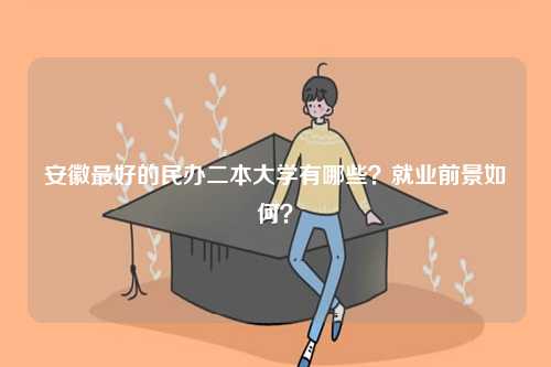 安徽最好的民辦二本大學(xué)有哪些？就業(yè)前景如何？-圖1